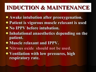 INDUCTION & MAINTENANCE Awake intubation after preoxygenation. Patient is vigorous muscle relaxant is used No IPPV before intubation.  Inhalational anaesthetics depending on the patient. Muscle relaxant and IPPV. Nitrous oxide  should not be used. Ventilation with low pressures, high respiratory rate.  