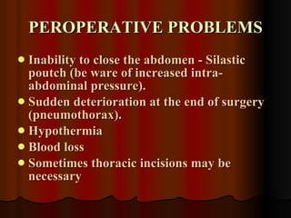 PEROPERATIVE PROBLEMS Inability to close the abdomen - Silastic poutch (be ware of increased intra-abdominal pressure). Sudden deterioration at the end of surgery (pneumothorax). Hypothermia Blood loss Sometimes thoracic incisions may be necessary 