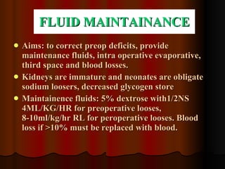 FLUID MAINTAINANCE Aims: to correct preop deficits, provide maintenance fluids, intra operative evaporative, third space and blood losses. Kidneys are immature and neonates are obligate sodium loosers, decreased glycogen store Maintainence fluids: 5% dextrose with1/2NS 4ML/KG/HR for preoperative looses, 8-10ml/kg/hr RL for peroperative looses. Blood loss if >10% must be replaced with blood. 