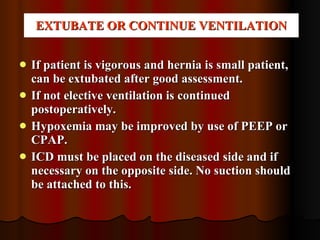 EXTUBATE OR CONTINUE VENTILATION If patient is vigorous and hernia is small patient, can be extubated after good assessment. If not elective ventilation is continued postoperatively. Hypoxemia may be improved by use of PEEP or CPAP. ICD must be placed on the diseased side and if necessary on the opposite side. No suction should be attached to this. 