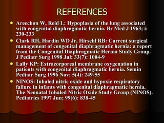 REFERENCES Areechon W, Reid L: Hypoplasia of the lung associated with congenital diaphragmatic hernia. Br Med J 1963; i: 230-233  Clark RH, Hardin WD Jr, Hirschl RB: Current surgical management of congenital diaphragmatic hernia: a report from the Congenital Diaphragmatic Hernia Study Group. J Pediatr Surg 1998 Jul; 33(7): 1004-9  Lally KP: Extracorporeal membrane oxygenation in patients with congenital diaphragmatic hernia. Semin Pediatr Surg 1996 Nov; 5(4): 249-55  NINOS: Inhaled nitric oxide and hypoxic respiratory failure in infants with congenital diaphragmatic hernia. The Neonatal Inhaled Nitric Oxide Study Group (NINOS). Pediatrics 1997 Jun; 99(6): 838-45  