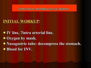 CONGENITAL DIAPHRAGMATIC HERNIA   INITIAL WORKUP : IV line, ?intra arterial line. Oxygen by mask. Nasogastric tube- decompress the stomach. Blood for INV.  