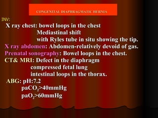 INV:   X ray chest: bowel loops in the chest Mediastinal shift with Ryles tube in situ showing the tip. X ray abdomen : Abdomen-relatively devoid of gas. Prenatal sonography : Bowel loops in the chest. CT& MRI : Defect in the diaphragm compressed fetal lung intestinal loops in the thorax. ABG : pH:7.2 paCO 2 >40mmHg paO 2 >60mmHg CONGENITAL DIAPHRAGMATIC HERNIA   
