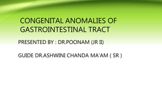 CONGENITAL ANOMALIES OF
GASTROINTESTINAL TRACT
PRESENTED BY : DR.POONAM (JR II)
GUIDE DR.ASHWINI CHANDA MA’AM ( SR )
 