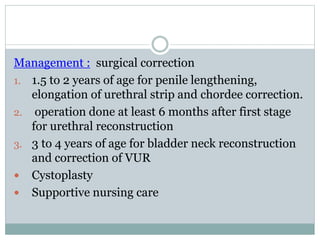Management : surgical correction
1. 1.5 to 2 years of age for penile lengthening,
elongation of urethral strip and chordee correction.
2. operation done at least 6 months after first stage
for urethral reconstruction
3. 3 to 4 years of age for bladder neck reconstruction
and correction of VUR
 Cystoplasty
 Supportive nursing care
 