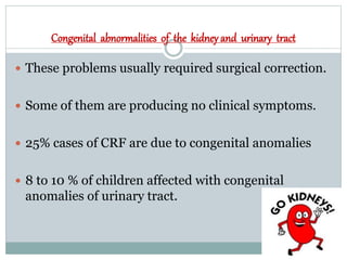 Congenital abnormalities of the kidney and urinary tract
 These problems usually required surgical correction.
 Some of them are producing no clinical symptoms.
 25% cases of CRF are due to congenital anomalies
 8 to 10 % of children affected with congenital
anomalies of urinary tract.
 