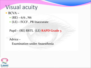 Visual acuity
 BCVA –
 (RE) – 6/6 , N6
 (LE) – FCCF , PR Inaccurate
Pupil – (RE) RRTL (LE) RAPD Grade 3
Advice –
Examination under Anaesthesia
 