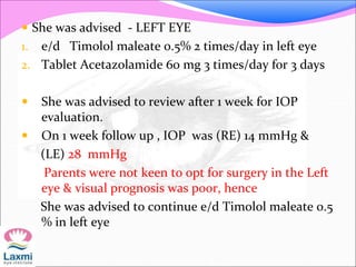  She was advised - LEFT EYE
1. e/d Timolol maleate 0.5% 2 times/day in left eye
2. Tablet Acetazolamide 60 mg 3 times/day for 3 days
 She was advised to review after 1 week for IOP
evaluation.
 On 1 week follow up , IOP was (RE) 14 mmHg &
(LE) 28 mmHg
Parents were not keen to opt for surgery in the Left
eye & visual prognosis was poor, hence
She was advised to continue e/d Timolol maleate 0.5
% in left eye
 