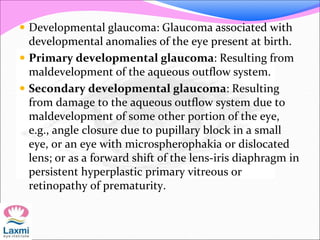  Developmental glaucoma: Glaucoma associated with
developmental anomalies of the eye present at birth.
 Primary developmental glaucoma: Resulting from
maldevelopment of the aqueous outflow system.
 Secondary developmental glaucoma: Resulting
from damage to the aqueous outflow system due to
maldevelopment of some other portion of the eye,
e.g., angle closure due to pupillary block in a small
eye, or an eye with microspherophakia or dislocated
lens; or as a forward shift of the lens-iris diaphragm in
persistent hyperplastic primary vitreous or
retinopathy of prematurity.
 
