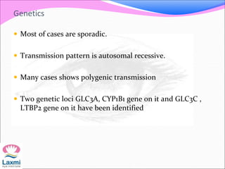 Genetics
 Most of cases are sporadic.
 Transmission pattern is autosomal recessive.
 Many cases shows polygenic transmission
 Two genetic loci GLC3A, CYP1B1 gene on it and GLC3C ,
LTBP2 gene on it have been identified
 