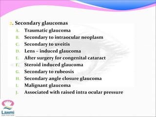 2. Secondary glaucomas
A. Traumatic glaucoma
B. Secondary to intraocular neoplasm
C. Secondary to uveitis
D. Lens – induced glaucoma
E. After surgery for congenital cataract
F. Steroid induced glaucoma
G. Secondary to rubeosis
H. Secondary angle closure glaucoma
I. Malignant glaucoma
J. Associated with raised intra ocular pressure
 
