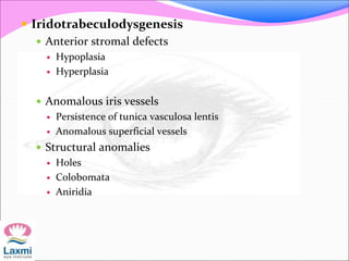  Iridotrabeculodysgenesis
 Anterior stromal defects
 Hypoplasia
 Hyperplasia
 Anomalous iris vessels
 Persistence of tunica vasculosa lentis
 Anomalous superficial vessels
 Structural anomalies
 Holes
 Colobomata
 Aniridia
 