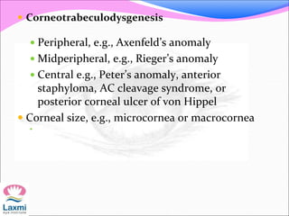  Corneotrabeculodysgenesis
 Peripheral, e.g., Axenfeld’s anomaly
 Midperipheral, e.g., Rieger’s anomaly
 Central e.g., Peter’s anomaly, anterior
staphyloma, AC cleavage syndrome, or
posterior corneal ulcer of von Hippel
 Corneal size, e.g., microcornea or macrocornea

 