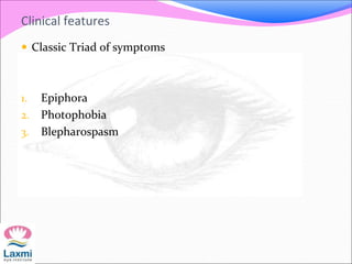 Clinical features
 Classic Triad of symptoms
1. Epiphora
2. Photophobia
3. Blepharospasm
 