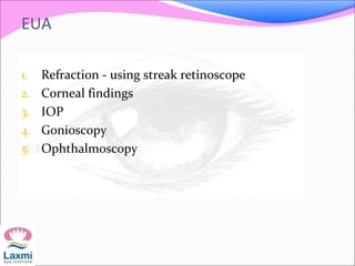 EUA
1. Refraction - using streak retinoscope
2. Corneal findings
3. IOP
4. Gonioscopy
5. Ophthalmoscopy
 