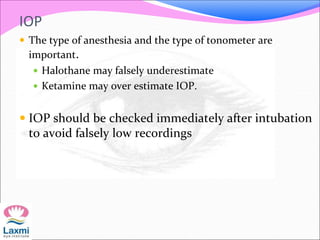 IOP
 The type of anesthesia and the type of tonometer are
important.
 Halothane may falsely underestimate
 Ketamine may over estimate IOP.
 IOP should be checked immediately after intubation
to avoid falsely low recordings
 