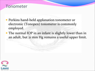 Tonometer
 Perkins hand-held applanation tonometer or
electronic (Tonopen) tonometer is commonly
employed.
 The normal IOP in an infant is slightly lower than in
an adult, but 21 mm Hg remains a useful upper limit.
 
