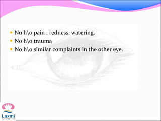  No ho pain , redness, watering.
 No ho trauma
 No ho similar complaints in the other eye.
 