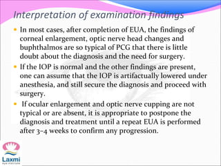 Interpretation of examination findings
 In most cases, after completion of EUA, the findings of
corneal enlargement, optic nerve head changes and
buphthalmos are so typical of PCG that there is little
doubt about the diagnosis and the need for surgery.
 If the IOP is normal and the other findings are present,
one can assume that the IOP is artifactually lowered under
anesthesia, and still secure the diagnosis and proceed with
surgery.
 If ocular enlargement and optic nerve cupping are not
typical or are absent, it is appropriate to postpone the
diagnosis and treatment until a repeat EUA is performed
after 3–4 weeks to confirm any progression.
 