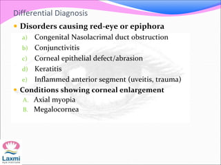 Differential Diagnosis
 Disorders causing red-eye or epiphora
a) Congenital Nasolacrimal duct obstruction
b) Conjunctivitis
c) Corneal epithelial defect/abrasion
d) Keratitis
e) Inflammed anterior segment (uveitis, trauma)
 Conditions showing corneal enlargement
A. Axial myopia
B. Megalocornea
 