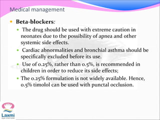 Medical management
 Beta-blockers:
 The drug should be used with extreme caution in
neonates due to the possibility of apnea and other
systemic side effects.
 Cardiac abnormalities and bronchial asthma should be
specifically excluded before its use.
 Use of 0.25%, rather than 0.5%, is recommended in
children in order to reduce its side effects;
 The 0.25% formulation is not widely available. Hence,
0.5% timolol can be used with punctal occlusion.
 