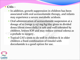 CAIs –
 In addition, growth suppression in children has been
associated with oral acetazolamide therapy, and infants
may experience a severe metabolic acidosis.
 Oral administration of acetazolamide suspension at a
dosage of 10 (range 5–15) mg/kg/day given in divided
doses (three times daily) is safe and well tolerated by
children, lowers IOP and may reduce corneal edema as
a prelude to surgery .
 Topical CAI’s seem to do well in children & in older
children a fixed combination of timolol with
dorzolamide is a good option for use.
 
