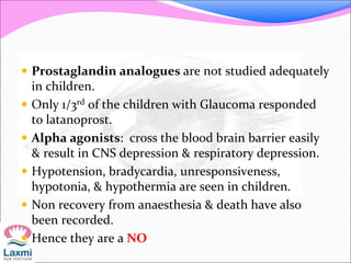  Prostaglandin analogues are not studied adequately
in children.
 Only 1/3rd of the children with Glaucoma responded
to latanoprost.
 Alpha agonists: cross the blood brain barrier easily
& result in CNS depression & respiratory depression.
 Hypotension, bradycardia, unresponsiveness,
hypotonia, & hypothermia are seen in children.
 Non recovery from anaesthesia & death have also
been recorded.
 Hence they are a NO
 