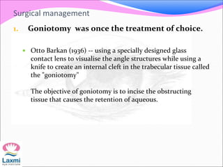 Surgical management
1. Goniotomy was once the treatment of choice.
 Otto Barkan (1936) -- using a specially designed glass
contact lens to visualise the angle structures while using a
knife to create an internal cleft in the trabecular tissue called
the "goniotomy"
The objective of goniotomy is to incise the obstructing
tissue that causes the retention of aqueous.
 