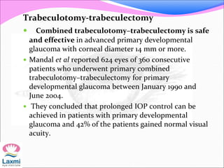 Trabeculotomy-trabeculectomy
 Combined trabeculotomy–trabeculectomy is safe
and effective in advanced primary developmental
glaucoma with corneal diameter 14 mm or more.
 Mandal et al reported 624 eyes of 360 consecutive
patients who underwent primary combined
trabeculotomy–trabeculectomy for primary
developmental glaucoma between January 1990 and
June 2004.
 They concluded that prolonged IOP control can be
achieved in patients with primary developmental
glaucoma and 42% of the patients gained normal visual
acuity.
 