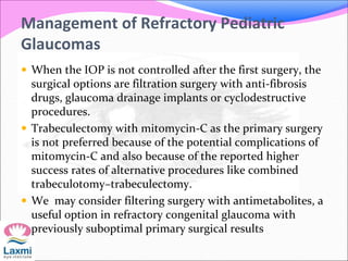 Management of Refractory Pediatric
Glaucomas
 When the IOP is not controlled after the first surgery, the
surgical options are filtration surgery with anti-fibrosis
drugs, glaucoma drainage implants or cyclodestructive
procedures.
 Trabeculectomy with mitomycin-C as the primary surgery
is not preferred because of the potential complications of
mitomycin-C and also because of the reported higher
success rates of alternative procedures like combined
trabeculotomy–trabeculectomy.
 We may consider filtering surgery with antimetabolites, a
useful option in refractory congenital glaucoma with
previously suboptimal primary surgical results
 