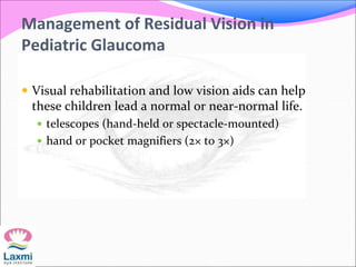 Management of Residual Vision in
Pediatric Glaucoma
 Visual rehabilitation and low vision aids can help
these children lead a normal or near-normal life.
 telescopes (hand-held or spectacle-mounted)
 hand or pocket magnifiers (2× to 3×)
 