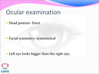 Ocular examination
 Head posture- Erect
 Facial symmetry- symmetrical
 Left eye looks bigger than the right eye.
 