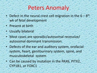 Peters Anomaly
• Defect in the neural crest cell migration in the 6 – 8th
wk of fetal development
• Present at birth
• Usually bilateral
• Most cases are sporadic/autosomal recessive/
autosomal dominant transmission
• Defects of the ear and auditory system, orofacial
system, heart, genitourinary system, spine, and
musculoskeletal system
• Can be caused by mutation in the PAX6, PITX2,
CYP1B1, or FOXC1
 