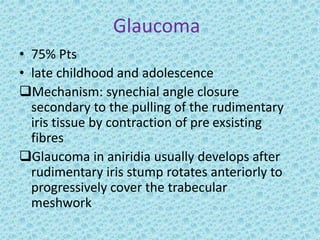 Glaucoma
• 75% Pts
• late childhood and adolescence
Mechanism: synechial angle closure
secondary to the pulling of the rudimentary
iris tissue by contraction of pre exsisting
fibres
Glaucoma in aniridia usually develops after
rudimentary iris stump rotates anteriorly to
progressively cover the trabecular
meshwork
 