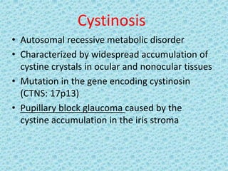 Cystinosis
• Autosomal recessive metabolic disorder
• Characterized by widespread accumulation of
cystine crystals in ocular and nonocular tissues
• Mutation in the gene encoding cystinosin
(CTNS: 17p13)
• Pupillary block glaucoma caused by the
cystine accumulation in the iris stroma
 