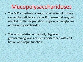 Mucopolysaccharidoses
• The MPS constitute a group of inherited disorders
caused by deficiency of specific lysosomal enzymes
needed for the degradation of glycosaminoglycans,
or mucopolysaccharides
• The accumulation of partially degraded
glycosaminoglycans causes interference with cell,
tissue, and organ function.
 