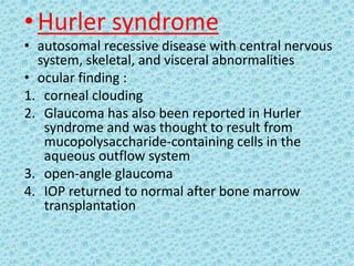 • Hurler syndrome
• autosomal recessive disease with central nervous
system, skeletal, and visceral abnormalities
• ocular finding :
1. corneal clouding
2. Glaucoma has also been reported in Hurler
syndrome and was thought to result from
mucopolysaccharide-containing cells in the
aqueous outflow system
3. open-angle glaucoma
4. IOP returned to normal after bone marrow
transplantation
 