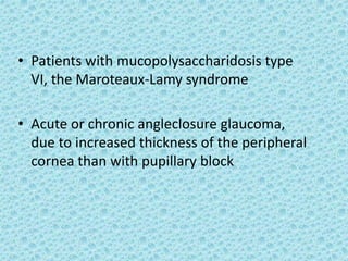 • Patients with mucopolysaccharidosis type
VI, the Maroteaux-Lamy syndrome
• Acute or chronic angleclosure glaucoma,
due to increased thickness of the peripheral
cornea than with pupillary block
 
