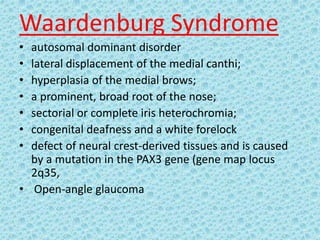 Waardenburg Syndrome
• autosomal dominant disorder
• lateral displacement of the medial canthi;
• hyperplasia of the medial brows;
• a prominent, broad root of the nose;
• sectorial or complete iris heterochromia;
• congenital deafness and a white forelock
• defect of neural crest-derived tissues and is caused
by a mutation in the PAX3 gene (gene map locus
2q35,
• Open-angle glaucoma
 
