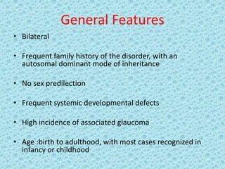 General Features
• Bilateral
• Frequent family history of the disorder, with an
autosomal dominant mode of inheritance
• No sex predilection
• Frequent systemic developmental defects
• High incidence of associated glaucoma
• Age :birth to adulthood, with most cases recognized in
infancy or childhood
 