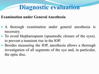 Diagnostic evaluation
Examination under General Anesthesia
 A thorough examination under general anesthesia is
necessary.
 To avoid blepharospasm (spasmodic closure of the eyes).
to prevent a transient rise in the IOP.
 Besides measuring the IOP, anesthesia allows a thorough
investigation of all segments of the eye and, in particular,
the optic disc.
 