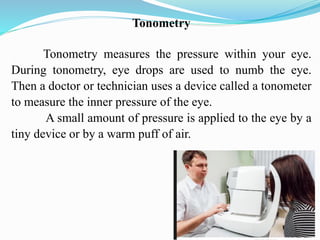 Tonometry
Tonometry measures the pressure within your eye.
During tonometry, eye drops are used to numb the eye.
Then a doctor or technician uses a device called a tonometer
to measure the inner pressure of the eye.
A small amount of pressure is applied to the eye by a
tiny device or by a warm puff of air.
 