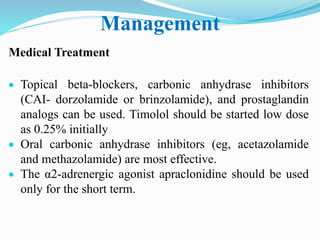 Management
Medical Treatment
 Topical beta-blockers, carbonic anhydrase inhibitors
(CAI- dorzolamide or brinzolamide), and prostaglandin
analogs can be used. Timolol should be started low dose
as 0.25% initially
 Oral carbonic anhydrase inhibitors (eg, acetazolamide
and methazolamide) are most effective.
 The α2-adrenergic agonist apraclonidine should be used
only for the short term.
 