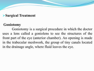 Surgical Treatment
Goniotomy
Goniotomy is a surgical procedure in which the doctor
uses a lens called a goniolens to see the structures of the
front part of the eye (anterior chamber). An opening is made
in the trabecular meshwork, the group of tiny canals located
in the drainage angle, where fluid leaves the eye.
 