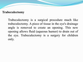 Trabeculectomy
Trabeculectomy is a surgical procedure much like
trabeculectomy. A piece of tissue in the eye's drainage
angle is removed to create an opening. This new
opening allows fluid (aqueous humor) to drain out of
the eye. Trabeculectomy is a surgery for children
only.
 