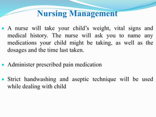 Nursing Management
 A nurse will take your child’s weight, vital signs and
medical history. The nurse will ask you to name any
medications your child might be taking, as well as the
dosages and the time last taken.
 Administer prescribed pain medication
 Strict handwashing and aseptic technique will be used
while dealing with child
 