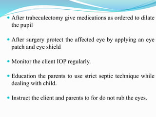  After trabeculectomy give medications as ordered to dilate
the pupil
 After surgery protect the affected eye by applying an eye
patch and eye shield
 Monitor the client IOP regularly.
 Education the parents to use strict septic technique while
dealing with child.
 Instruct the client and parents to for do not rub the eyes.
 