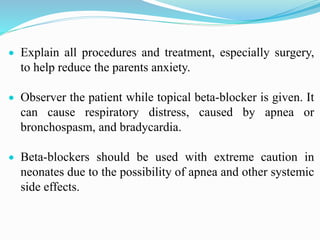  Explain all procedures and treatment, especially surgery,
to help reduce the parents anxiety.
 Observer the patient while topical beta-blocker is given. It
can cause respiratory distress, caused by apnea or
bronchospasm, and bradycardia.
 Beta-blockers should be used with extreme caution in
neonates due to the possibility of apnea and other systemic
side effects.
 