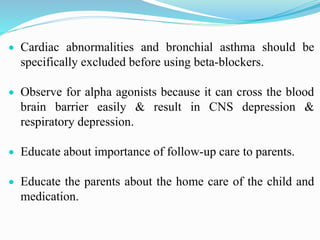  Cardiac abnormalities and bronchial asthma should be
specifically excluded before using beta-blockers.
 Observe for alpha agonists because it can cross the blood
brain barrier easily & result in CNS depression &
respiratory depression.
 Educate about importance of follow-up care to parents.
 Educate the parents about the home care of the child and
medication.
 