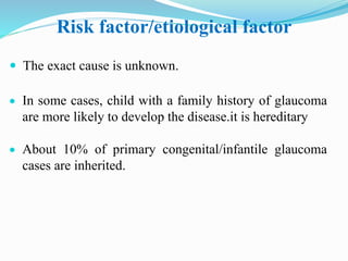 Risk factor/etiological factor
 The exact cause is unknown.
 In some cases, child with a family history of glaucoma
are more likely to develop the disease.it is hereditary
 About 10% of primary congenital/infantile glaucoma
cases are inherited.
 